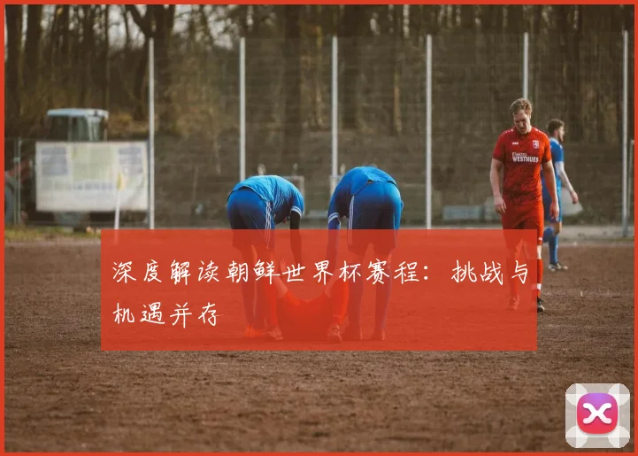 深度解读朝鲜世界杯赛程：挑战与机遇并存