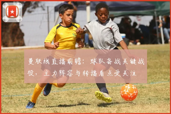 曼联线直播前瞻：球队备战关键战役，主力阵容与转播看点受关注