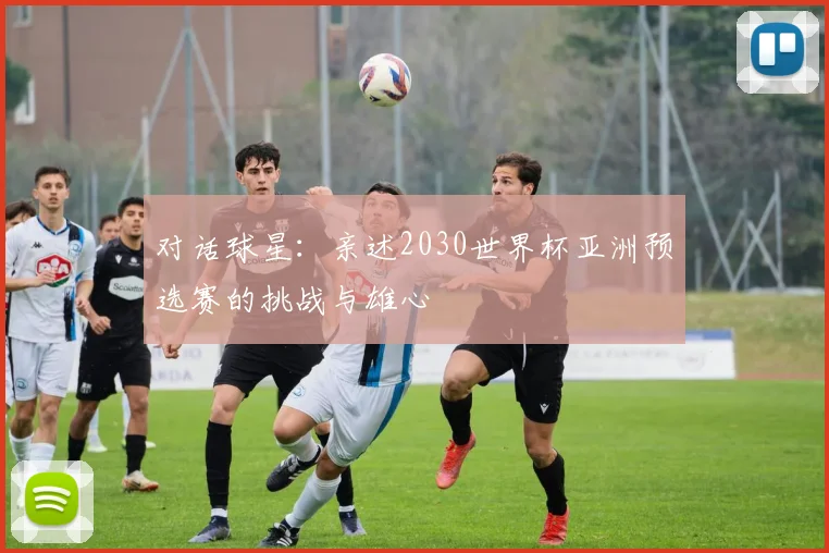 对话球星：亲述2030世界杯亚洲预选赛的挑战与雄心