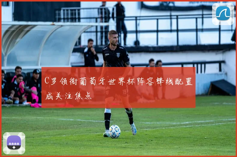 C罗领衔葡萄牙世界杯阵容锋线配置成关注焦点