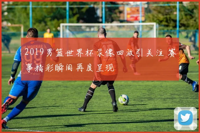 2019男篮世界杯录像回放引关注 赛事精彩瞬间再度呈现