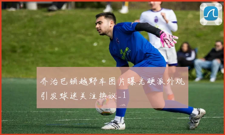 乔治巴顿越野车图片曝光硬派外观引发球迷关注热议_1