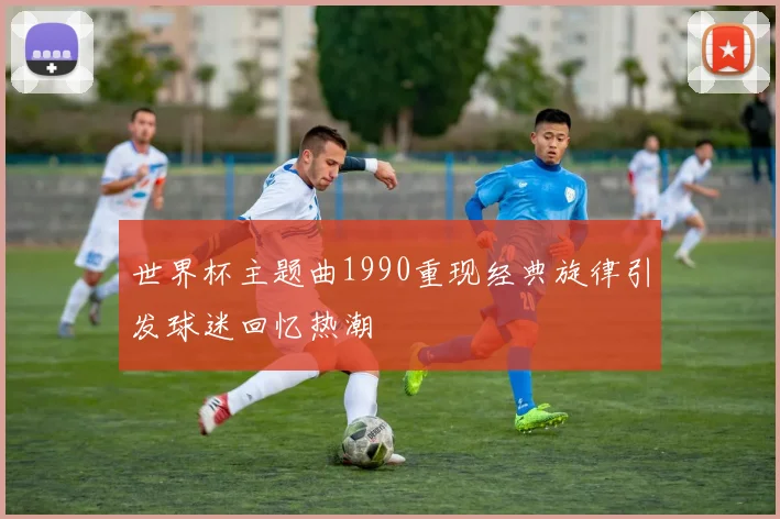 世界杯主题曲1990重现经典旋律引发球迷回忆热潮