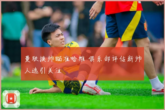 曼联换帅瞄准哈维 俱乐部评估新帅人选引关注