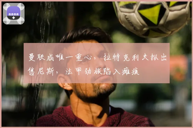 曼联成唯一重心,拉特克利夫拟出售尼斯,法甲劲旅陷入瘫痪