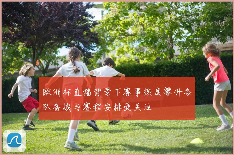 欧洲杯直播背景下赛事热度攀升各队备战与赛程安排受关注