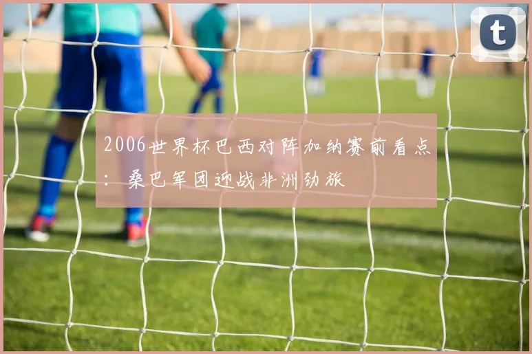 2006世界杯巴西对阵加纳赛前看点：桑巴军团迎战非洲劲旅