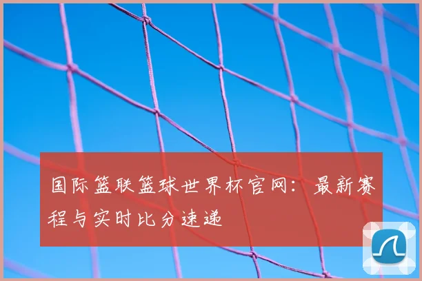 国际篮联篮球世界杯官网:最新赛程与实时比分速递