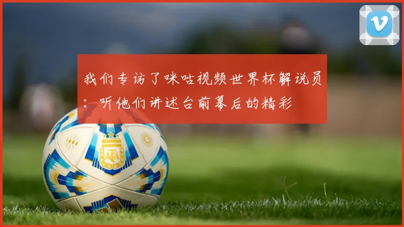 我们专访了咪咕视频世界杯解说员：听他们讲述台前幕后的精彩