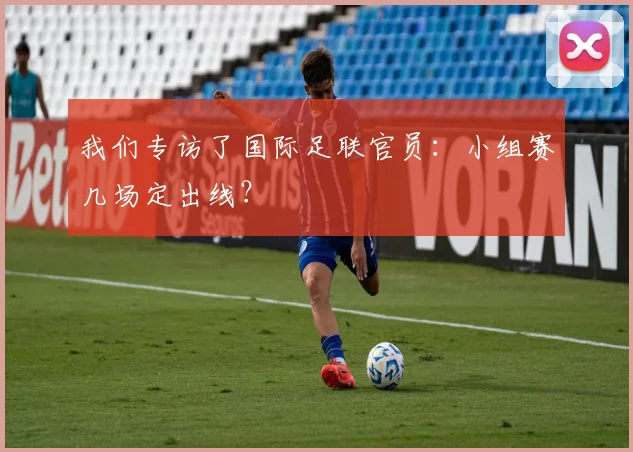我们专访了国际足联官员：小组赛几场定出线？