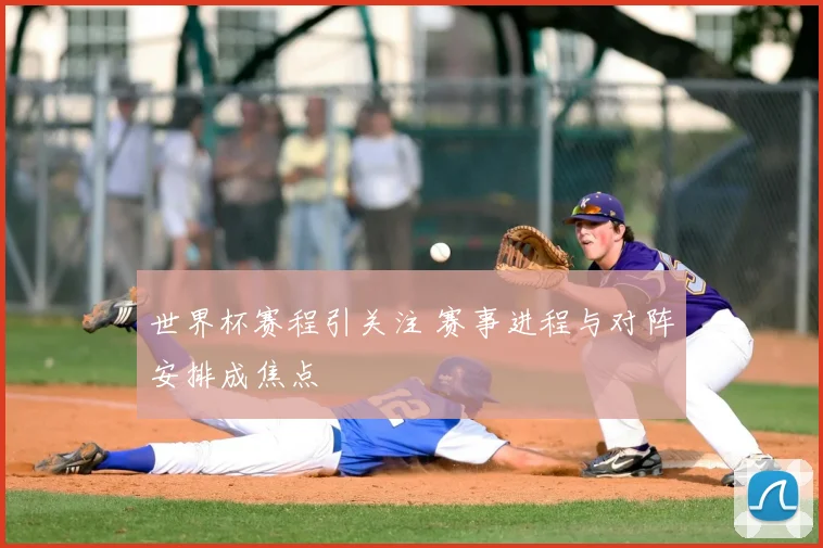 世界杯赛程引关注 赛事进程与对阵安排成焦点