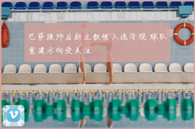 巴萨换帅后新主教练人选浮现 球队重建方向受关注