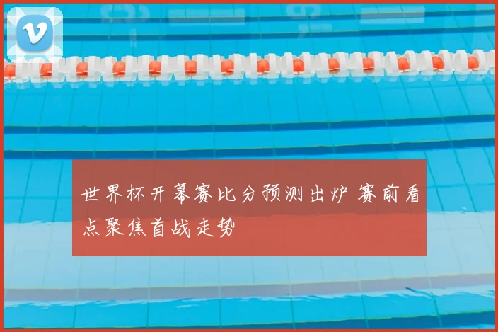 世界杯开幕赛比分预测出炉 赛前看点聚焦首战走势