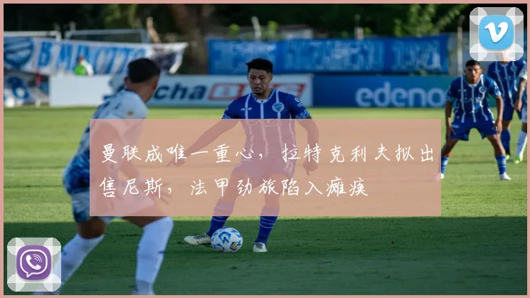 曼联成唯一重心，拉特克利夫拟出售尼斯，法甲劲旅陷入瘫痪