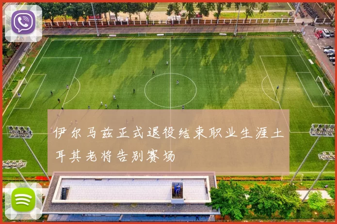 伊尔马兹正式退役结束职业生涯土耳其老将告别赛场