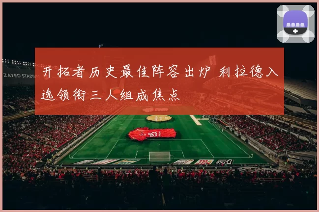 开拓者历史最佳阵容出炉 利拉德入选领衔三人组成焦点