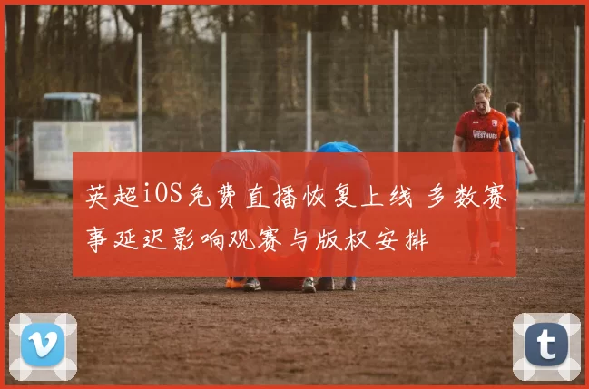 英超iOS免费直播恢复上线 多数赛事延迟影响观赛与版权安排