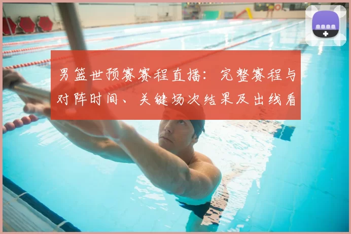 男篮世预赛赛程直播:完整赛程与对阵时间、关键场次结果及出线看点