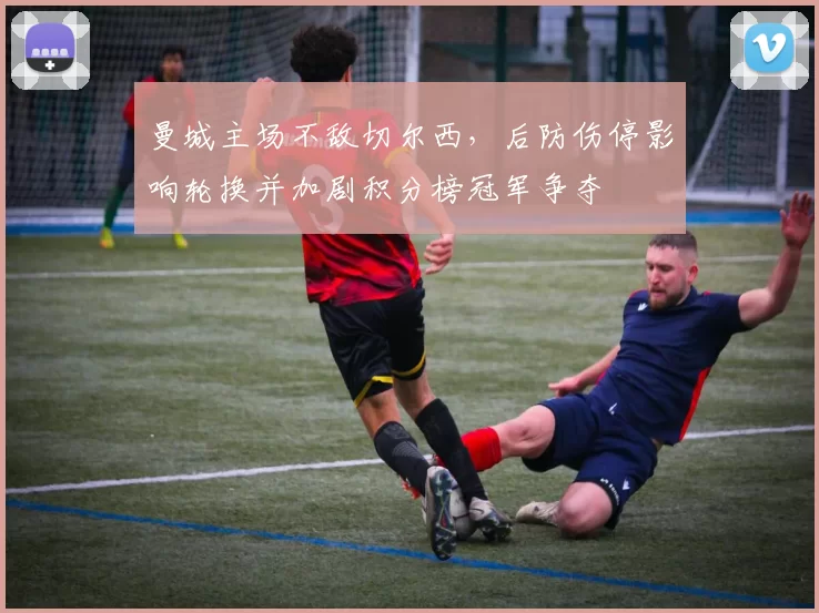 曼城主场不敌切尔西,后防伤停影响轮换并加剧积分榜冠军争夺