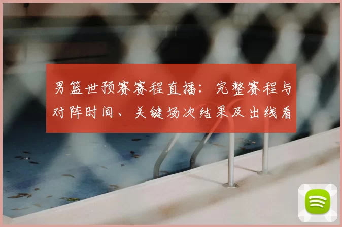 男篮世预赛赛程直播:完整赛程与对阵时间、关键场次结果及出线看点