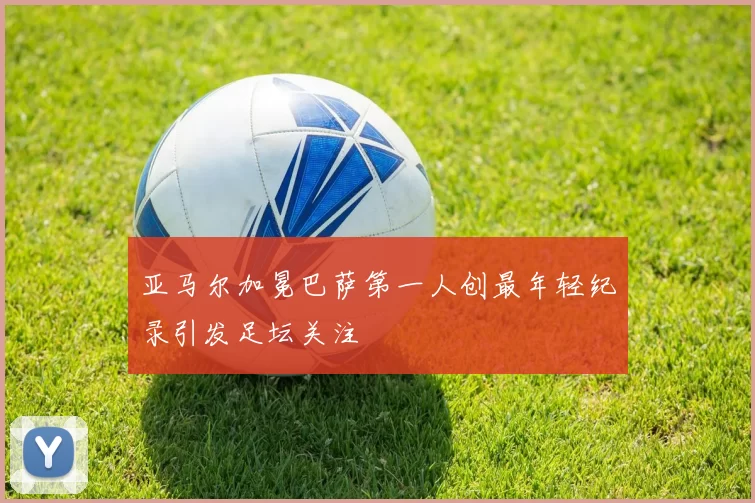 亚马尔加冕巴萨第一人创最年轻纪录引发足坛关注