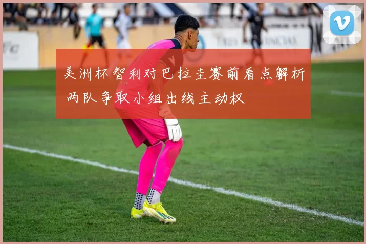 美洲杯智利对巴拉圭赛前看点解析 两队争取小组出线主动权