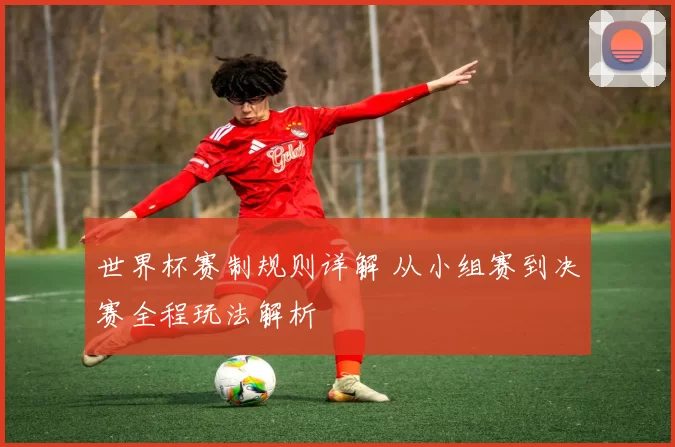 世界杯赛制规则详解 从小组赛到决赛全程玩法解析