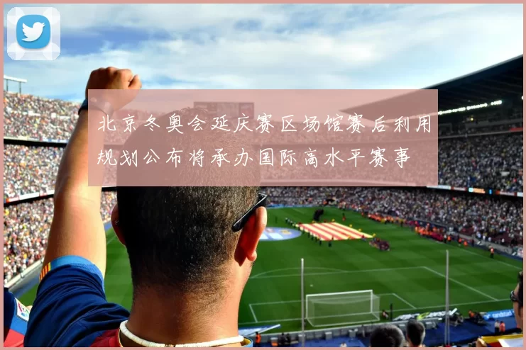 北京冬奥会延庆赛区场馆赛后利用规划公布将承办国际高水平赛事