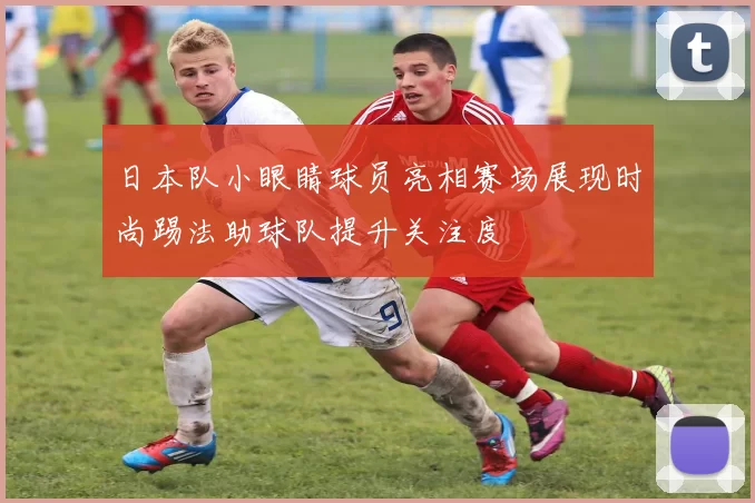 日本队小眼睛球员亮相赛场展现时尚踢法助球队提升关注度