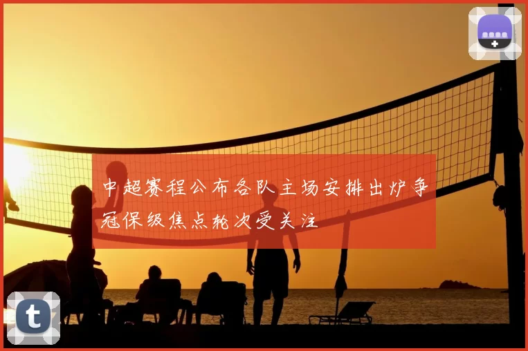 中超赛程公布各队主场安排出炉争冠保级焦点轮次受关注
