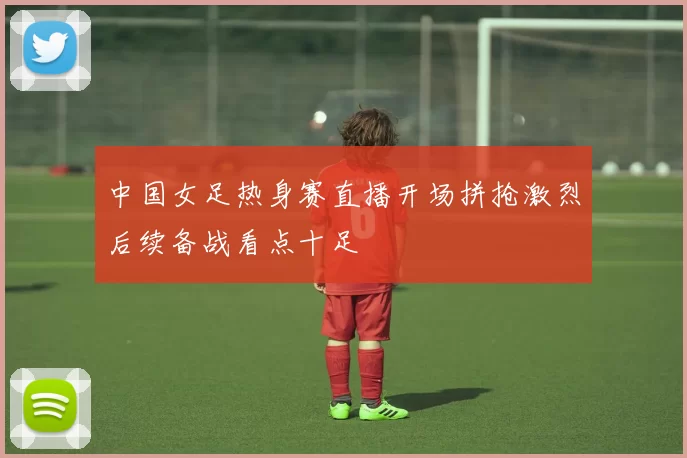 中国女足热身赛直播开场拼抢激烈后续备战看点十足