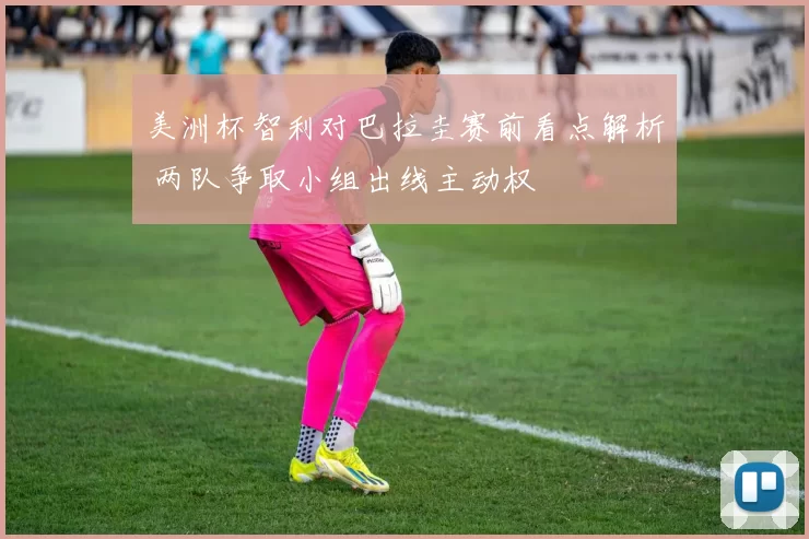 美洲杯智利对巴拉圭赛前看点解析 两队争取小组出线主动权