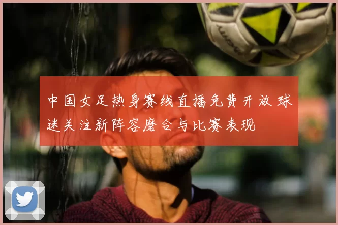 中国女足热身赛线直播免费开放 球迷关注新阵容磨合与比赛表现