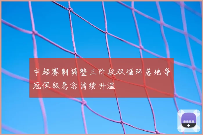 中超赛制调整三阶段双循环落地争冠保级悬念持续升温