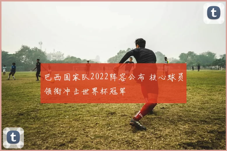 巴西国家队2022阵容公布 核心球员领衔冲击世界杯冠军