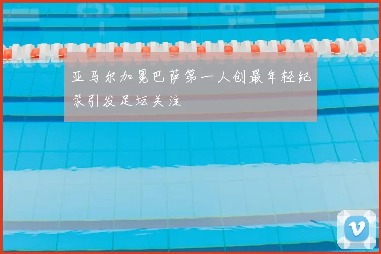 亚马尔加冕巴萨第一人创最年轻纪录引发足坛关注