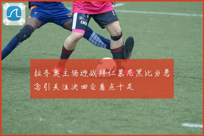 拉齐奥主场迎战拜仁慕尼黑比分悬念引关注次回合看点十足