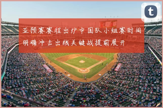 亚预赛赛程出炉中国队小组赛时间明确冲击出线关键战提前展开