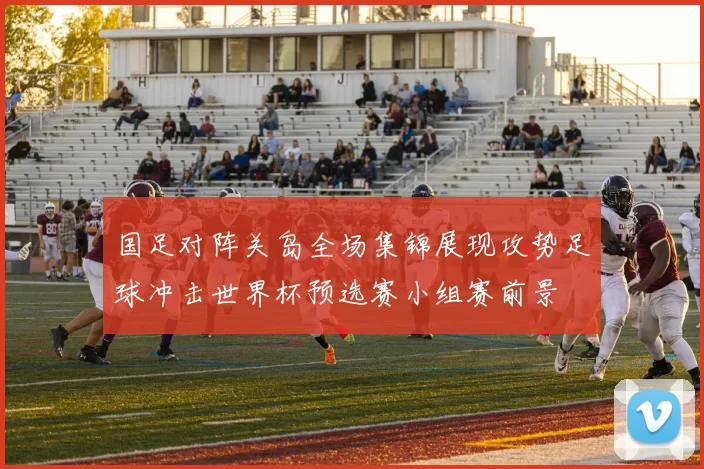 国足对阵关岛全场集锦展现攻势足球冲击世界杯预选赛小组赛前景