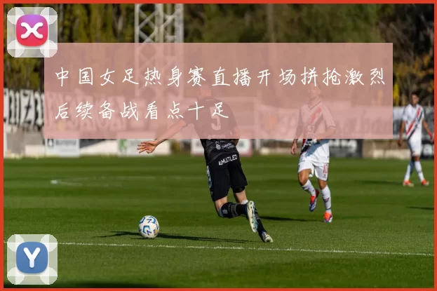 中国女足热身赛直播开场拼抢激烈后续备战看点十足