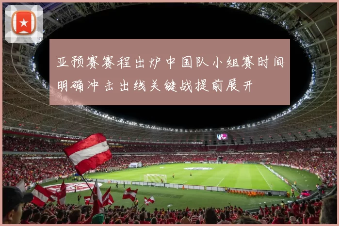亚预赛赛程出炉中国队小组赛时间明确冲击出线关键战提前展开