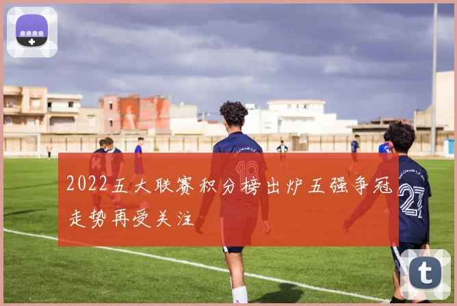 2022五大联赛积分榜出炉五强争冠走势再受关注