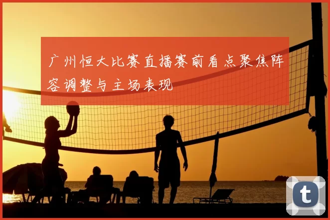 广州恒大比赛直播赛前看点聚焦阵容调整与主场表现