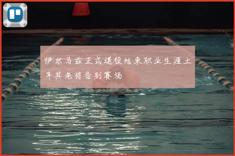 伊尔马兹正式退役结束职业生涯土耳其老将告别赛场
