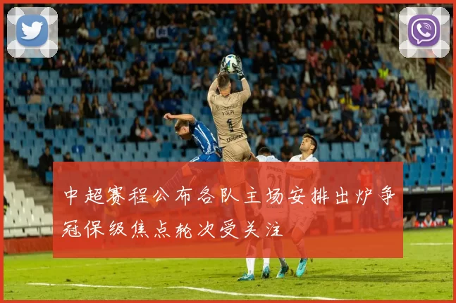 中超赛程公布各队主场安排出炉争冠保级焦点轮次受关注