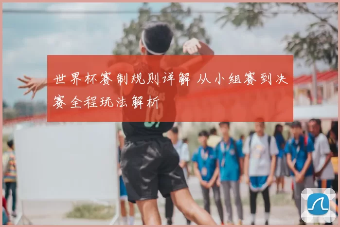 世界杯赛制规则详解 从小组赛到决赛全程玩法解析