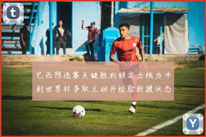 巴西预选赛关键胜利锁定出线为冲刺世界杯争取主动并检验新援状态