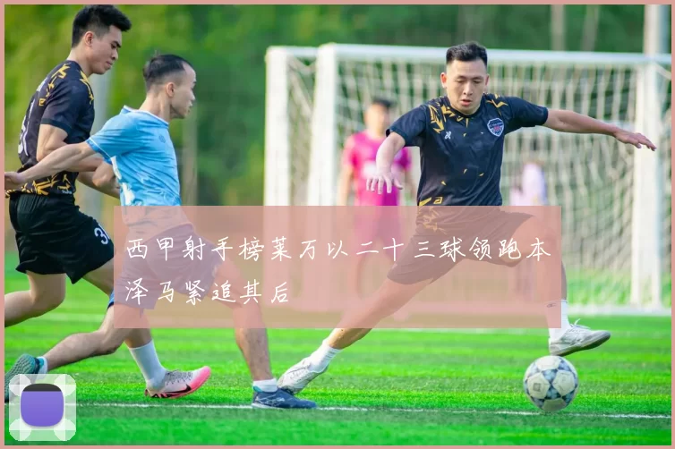 西甲射手榜莱万以二十三球领跑本泽马紧追其后