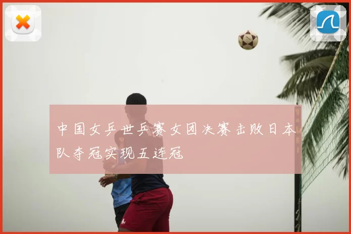 中国女乒世乒赛女团决赛击败日本队夺冠实现五连冠