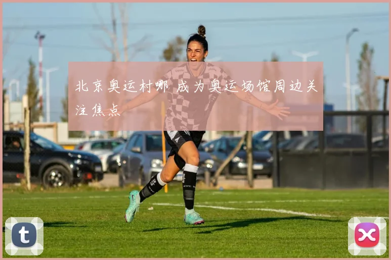 北京奥运村哪 成为奥运场馆周边关注焦点